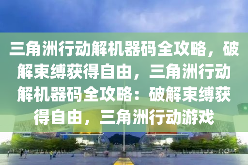 三角洲行动解机器码全攻略，破解束缚获得自由，三角洲行动解机器码全攻略：破解束缚获得自由，三角洲行动游戏