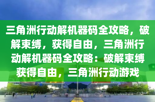 三角洲行动解机器码全攻略，破解束缚，获得自由，三角洲行动解机器码全攻略：破解束缚获得自由，三角洲行动游戏
