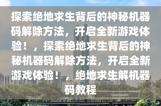探索绝地求生背后的神秘机器码解除方法，开启全新游戏体验！，探索绝地求生背后的神秘机器码解除方法，开启全新游戏体验！，绝地求生解机器码教程