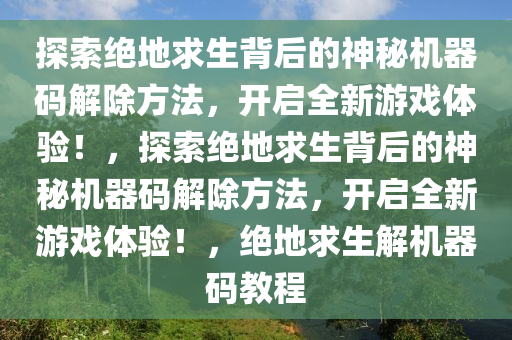 探索绝地求生背后的神秘机器码解除方法，开启全新游戏体验！，探索绝地求生背后的神秘机器码解除方法，开启全新游戏体验！，绝地求生解机器码教程