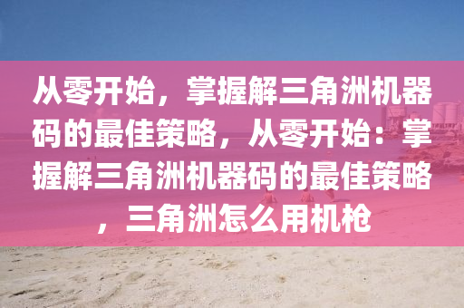 从零开始，掌握解三角洲机器码的最佳策略，从零开始：掌握解三角洲机器码的最佳策略，三角洲怎么用机枪
