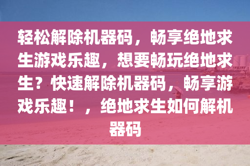 轻松解除机器码，畅享绝地求生游戏乐趣，想要畅玩绝地求生？快速解除机器码，畅享游戏乐趣！，绝地求生如何解机器码