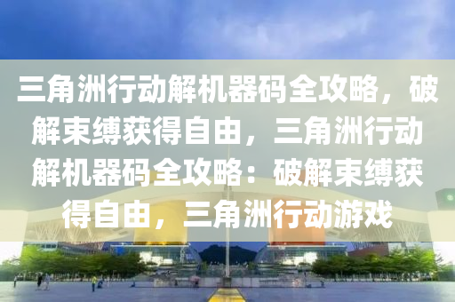 三角洲行动解机器码全攻略，破解束缚获得自由，三角洲行动解机器码全攻略：破解束缚获得自由，三角洲行动游戏