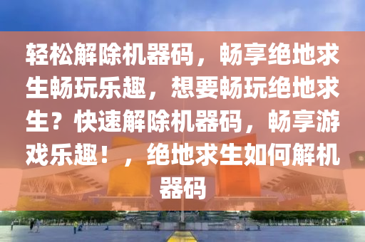 轻松解除机器码，畅享绝地求生畅玩乐趣，想要畅玩绝地求生？快速解除机器码，畅享游戏乐趣！，绝地求生如何解机器码