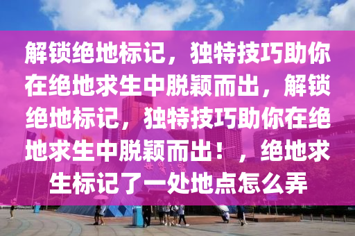 解锁绝地标记，独特技巧助你在绝地求生中脱颖而出，解锁绝地标记，独特技巧助你在绝地求生中脱颖而出！，绝地求生标记了一处地点怎么弄