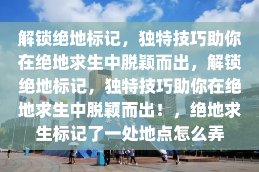 解锁绝地标记，独特技巧助你在绝地求生中脱颖而出，解锁绝地标记，独特技巧助你在绝地求生中脱颖而出！，绝地求生标记了一处地点怎么弄