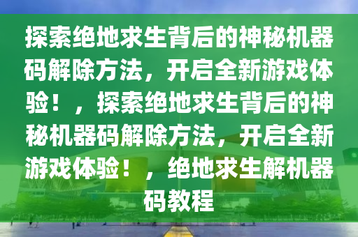 探索绝地求生背后的神秘机器码解除方法，开启全新游戏体验！，探索绝地求生背后的神秘机器码解除方法，开启全新游戏体验！，绝地求生解机器码教程