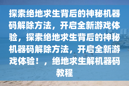 探索绝地求生背后的神秘机器码解除方法，开启全新游戏体验，探索绝地求生背后的神秘机器码解除方法，开启全新游戏体验！，绝地求生解机器码教程