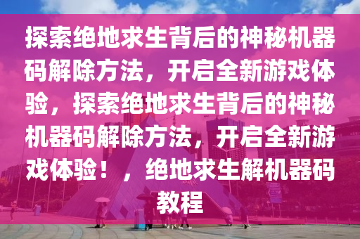 探索绝地求生背后的神秘机器码解除方法，开启全新游戏体验，探索绝地求生背后的神秘机器码解除方法，开启全新游戏体验！，绝地求生解机器码教程