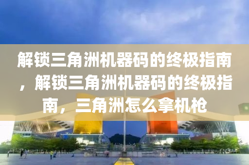 解锁三角洲机器码的终极指南，解锁三角洲机器码的终极指南，三角洲怎么拿机枪