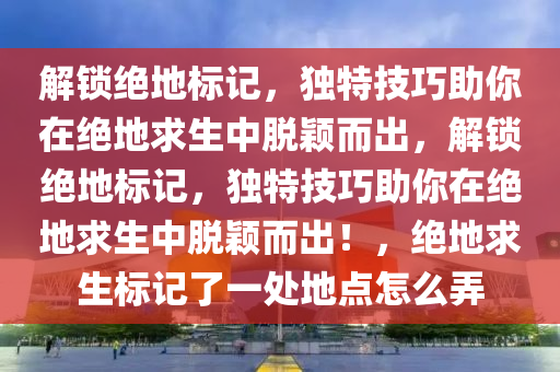 解锁绝地标记，独特技巧助你在绝地求生中脱颖而出，解锁绝地标记，独特技巧助你在绝地求生中脱颖而出！，绝地求生标记了一处地点怎么弄