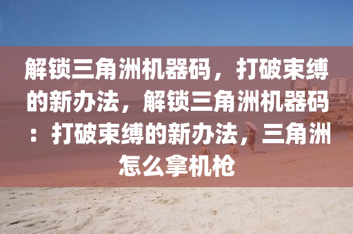 解锁三角洲机器码，打破束缚的新办法，解锁三角洲机器码：打破束缚的新办法，三角洲怎么拿机枪