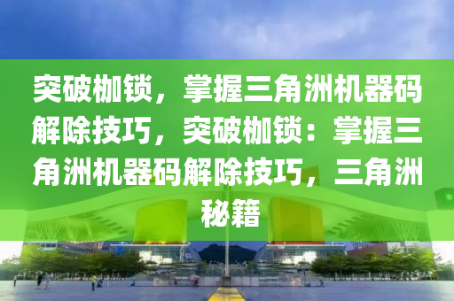突破枷锁，掌握三角洲机器码解除技巧，突破枷锁：掌握三角洲机器码解除技巧，三角洲 秘籍