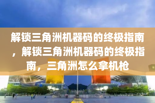 解锁三角洲机器码的终极指南，解锁三角洲机器码的终极指南，三角洲怎么拿机枪