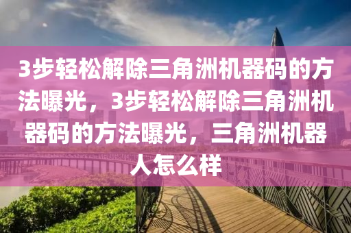 3步轻松解除三角洲机器码的方法曝光，3步轻松解除三角洲机器码的方法曝光，三角洲机器人怎么样