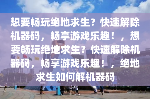 想要畅玩绝地求生？快速解除机器码，畅享游戏乐趣！，想要畅玩绝地求生？快速解除机器码，畅享游戏乐趣！，绝地求生如何解机器码