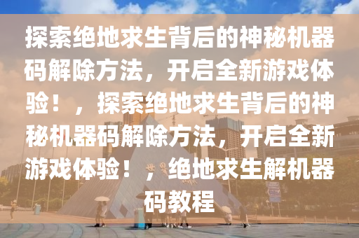 探索绝地求生背后的神秘机器码解除方法，开启全新游戏体验！，探索绝地求生背后的神秘机器码解除方法，开启全新游戏体验！，绝地求生解机器码教程