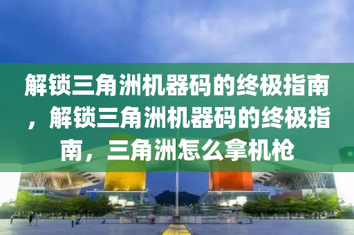 解锁三角洲机器码的终极指南，解锁三角洲机器码的终极指南，三角洲怎么拿机枪