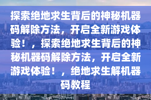 探索绝地求生背后的神秘机器码解除方法，开启全新游戏体验！，探索绝地求生背后的神秘机器码解除方法，开启全新游戏体验！，绝地求生解机器码教程