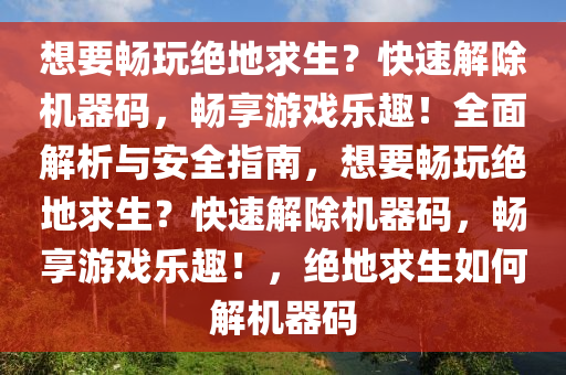 想要畅玩绝地求生？快速解除机器码，畅享游戏乐趣！全面解析与安全指南，想要畅玩绝地求生？快速解除机器码，畅享游戏乐趣！，绝地求生如何解机器码