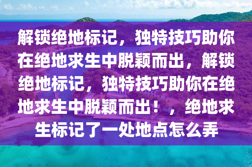 解锁绝地标记，独特技巧助你在绝地求生中脱颖而出，解锁绝地标记，独特技巧助你在绝地求生中脱颖而出！，绝地求生标记了一处地点怎么弄