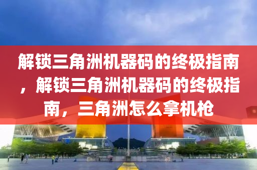 解锁三角洲机器码的终极指南，解锁三角洲机器码的终极指南，三角洲怎么拿机枪