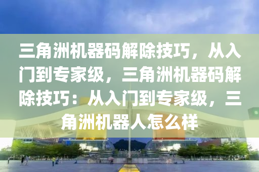 三角洲机器码解除技巧，从入门到专家级，三角洲机器码解除技巧：从入门到专家级，三角洲机器人怎么样
