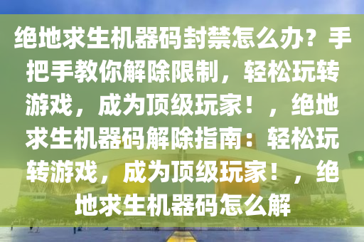 绝地求生机器码封禁怎么办？手把手教你解除限制，轻松玩转游戏，成为顶级玩家！，绝地求生机器码解除指南：轻松玩转游戏，成为顶级玩家！，绝地求生机器码怎么解
