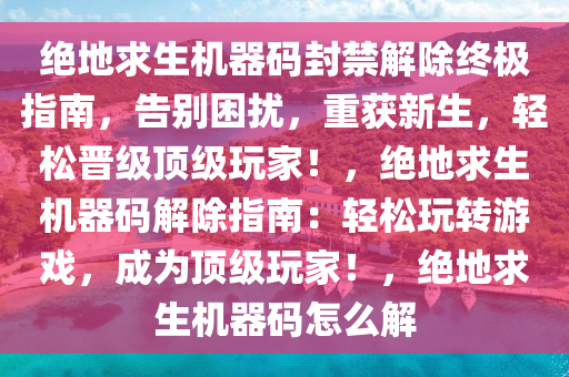 绝地求生机器码封禁解除终极指南，告别困扰，重获新生，轻松晋级顶级玩家！，绝地求生机器码解除指南：轻松玩转游戏，成为顶级玩家！，绝地求生机器码怎么解