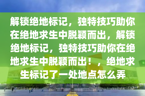 解锁绝地标记，独特技巧助你在绝地求生中脱颖而出，解锁绝地标记，独特技巧助你在绝地求生中脱颖而出！，绝地求生标记了一处地点怎么弄